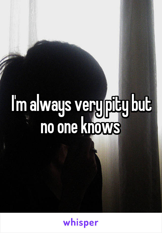 I'm always very pity but no one knows 