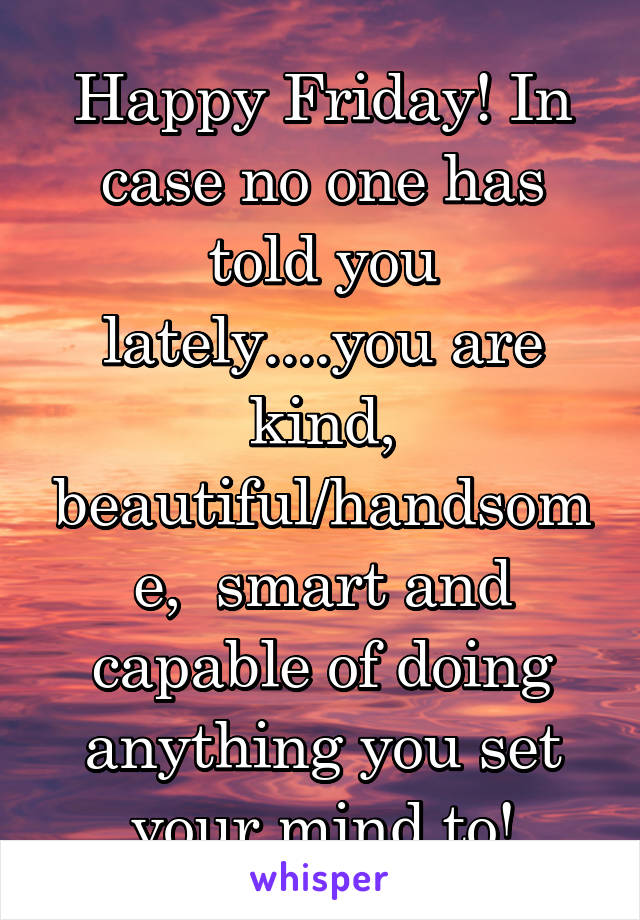 Happy Friday! In case no one has told you lately....you are kind, beautiful/handsome,  smart and capable of doing anything you set your mind to!