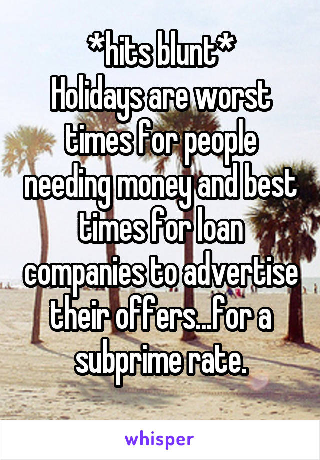 *hits blunt*
Holidays are worst times for people needing money and best times for loan companies to advertise their offers...for a subprime rate.
