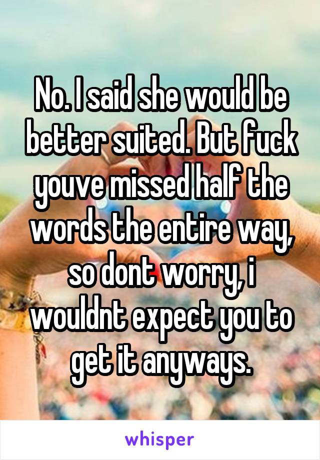 No. I said she would be better suited. But fuck youve missed half the words the entire way, so dont worry, i wouldnt expect you to get it anyways.