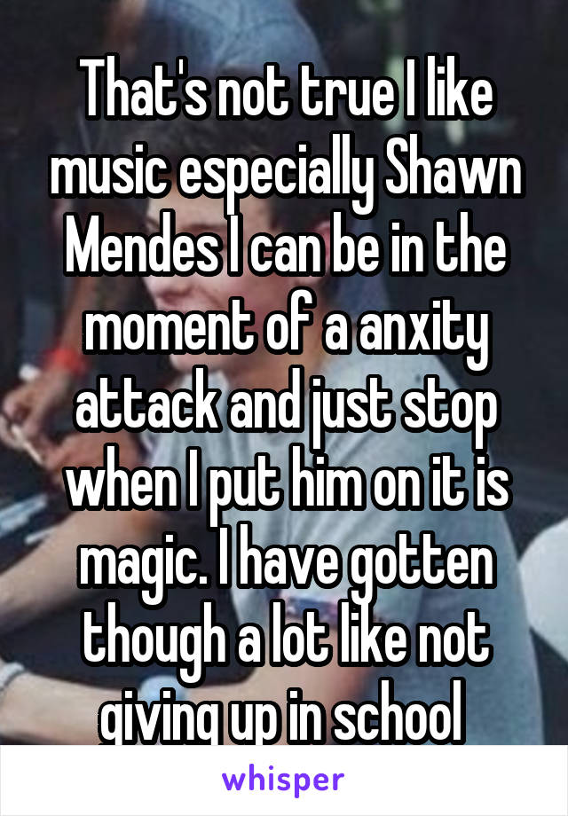 That's not true I like music especially Shawn Mendes I can be in the moment of a anxity attack and just stop when I put him on it is magic. I have gotten though a lot like not giving up in school 