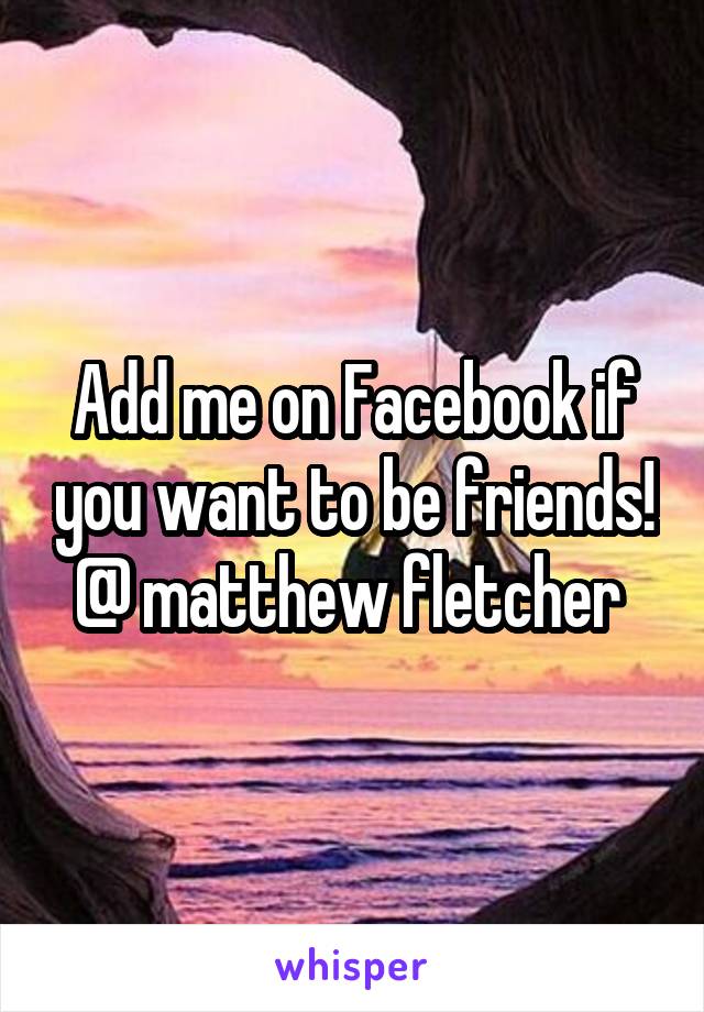 Add me on Facebook if you want to be friends! @ matthew fletcher 