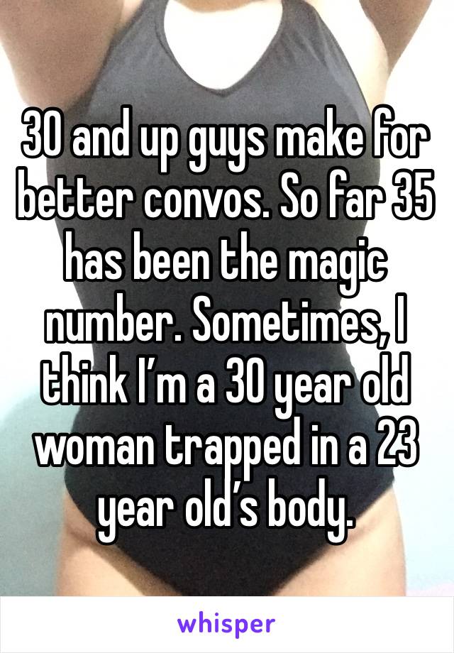 30 and up guys make for better convos. So far 35 has been the magic number. Sometimes, I think I’m a 30 year old woman trapped in a 23 year old’s body.