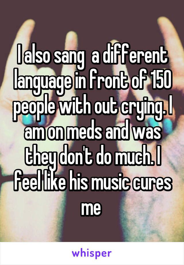 I also sang  a different language in front of 150 people with out crying. I am on meds and was they don't do much. I feel like his music cures me 