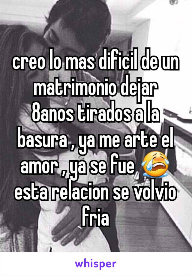 creo lo mas dificil de un matrimonio dejar 8anos tirados a la basura , ya me arte el amor , ya se fue 😭 esta relacion se volvio fria