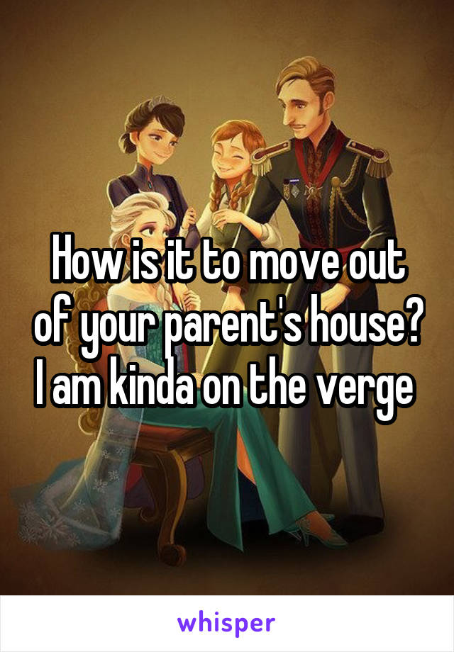 How is it to move out of your parent's house? I am kinda on the verge 