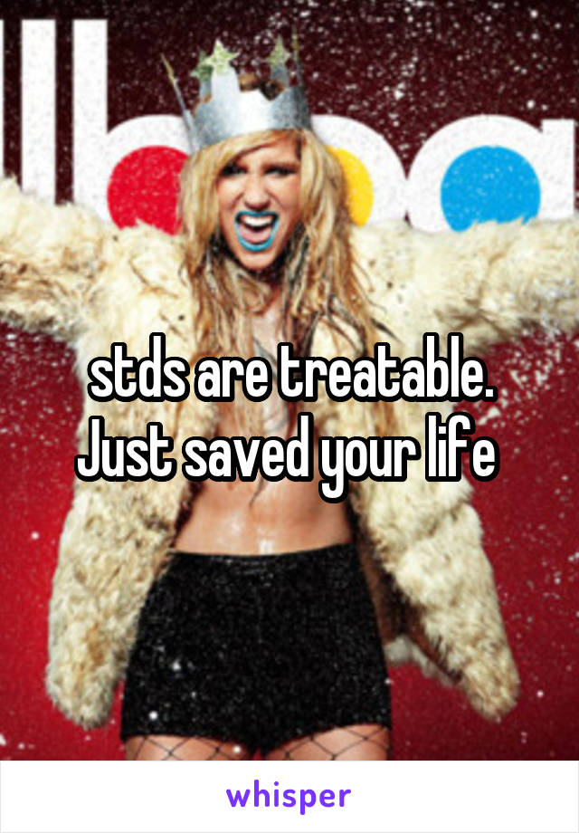 stds are treatable. Just saved your life 