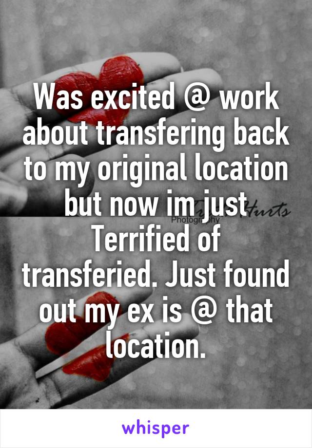 Was excited @ work about transfering back to my original location but now im just Terrified of transferied. Just found out my ex is @ that location.