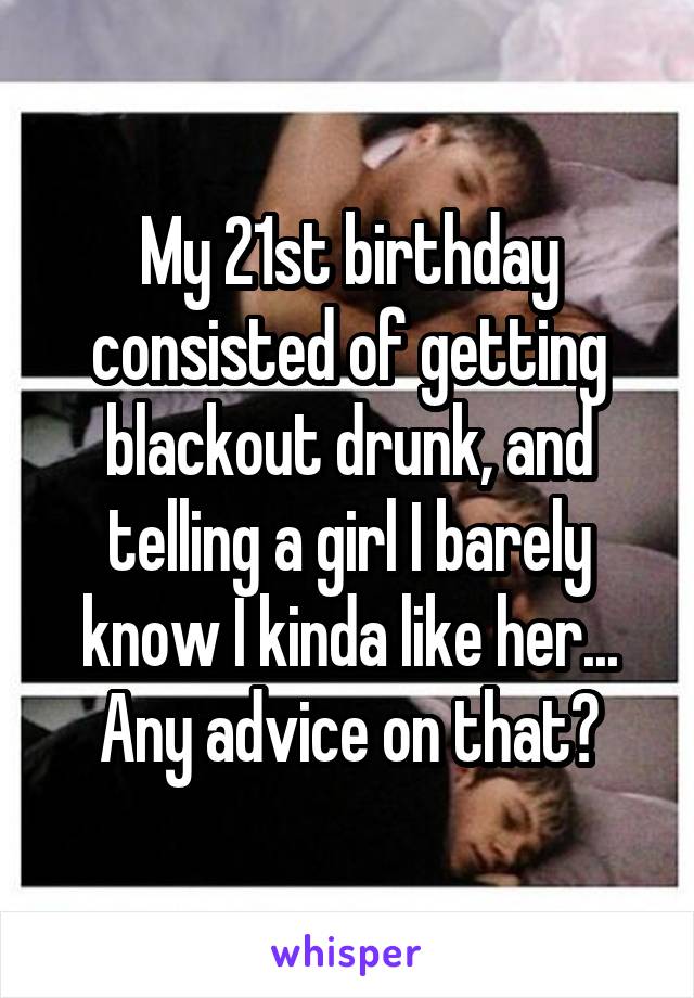 My 21st birthday consisted of getting blackout drunk, and telling a girl I barely know I kinda like her... Any advice on that?