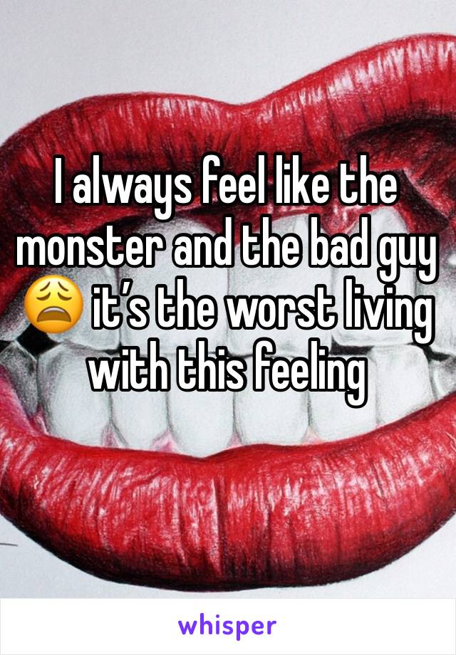 I always feel like the monster and the bad guy 😩 it’s the worst living with this feeling 