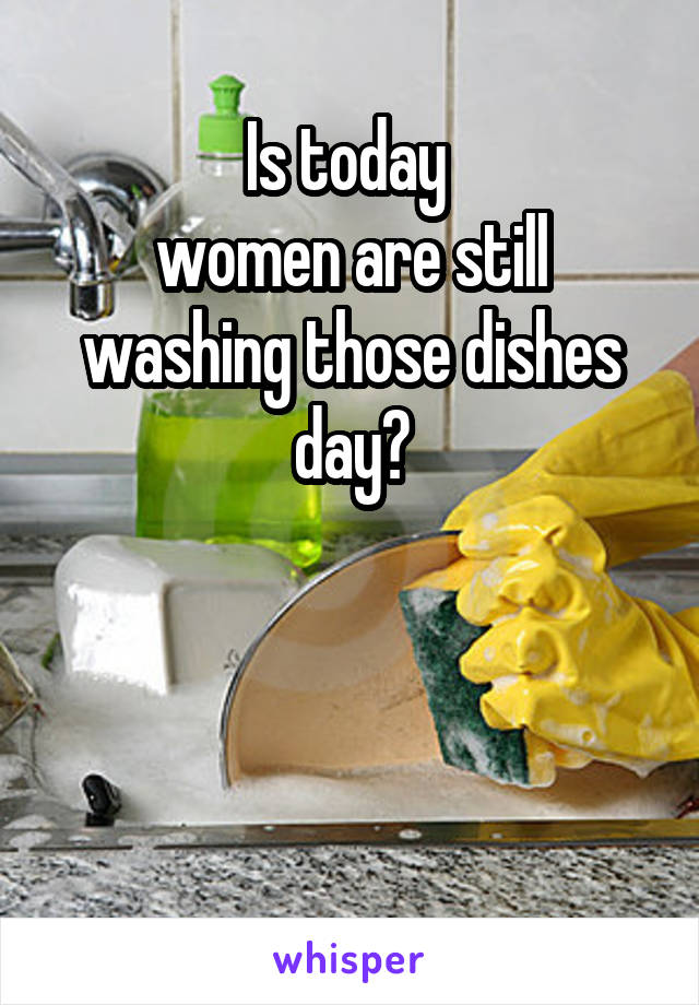 Is today 
women are still washing those dishes day?



