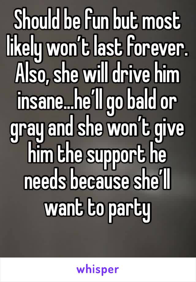 Should be fun but most likely won’t last forever. Also, she will drive him insane...he’ll go bald or gray and she won’t give him the support he needs because she’ll want to party