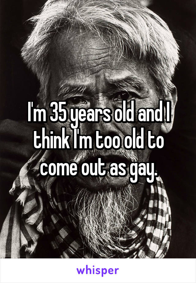 I'm 35 years old and I think I'm too old to come out as gay.