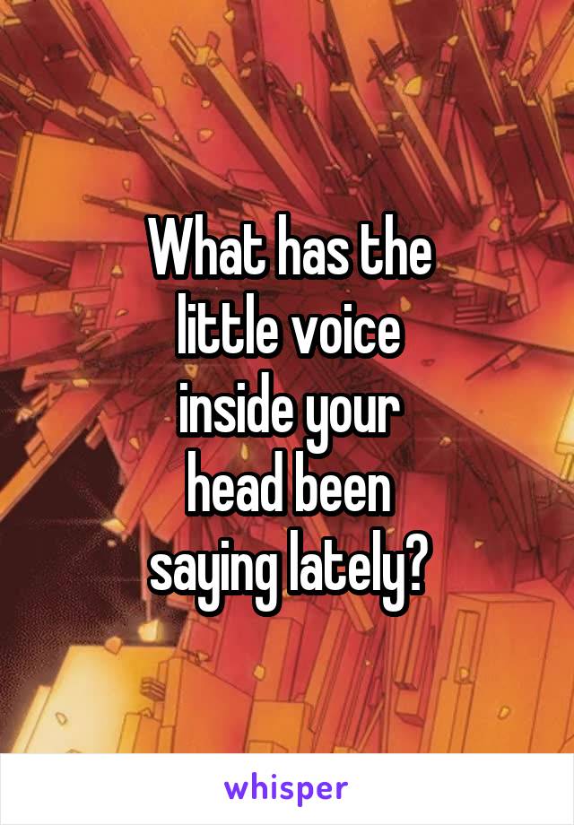 What has the
little voice
inside your
head been
saying lately?