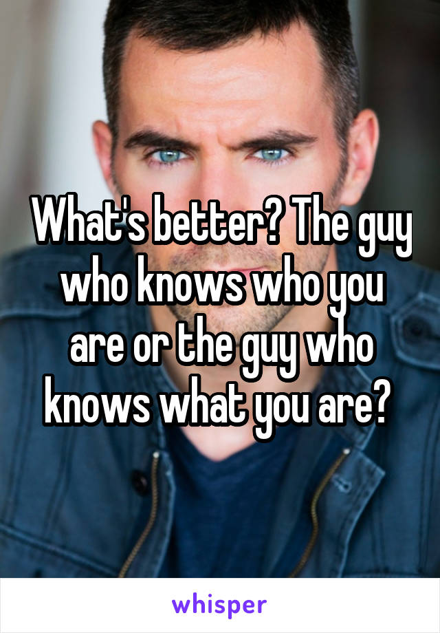 What's better? The guy who knows who you are or the guy who knows what you are? 