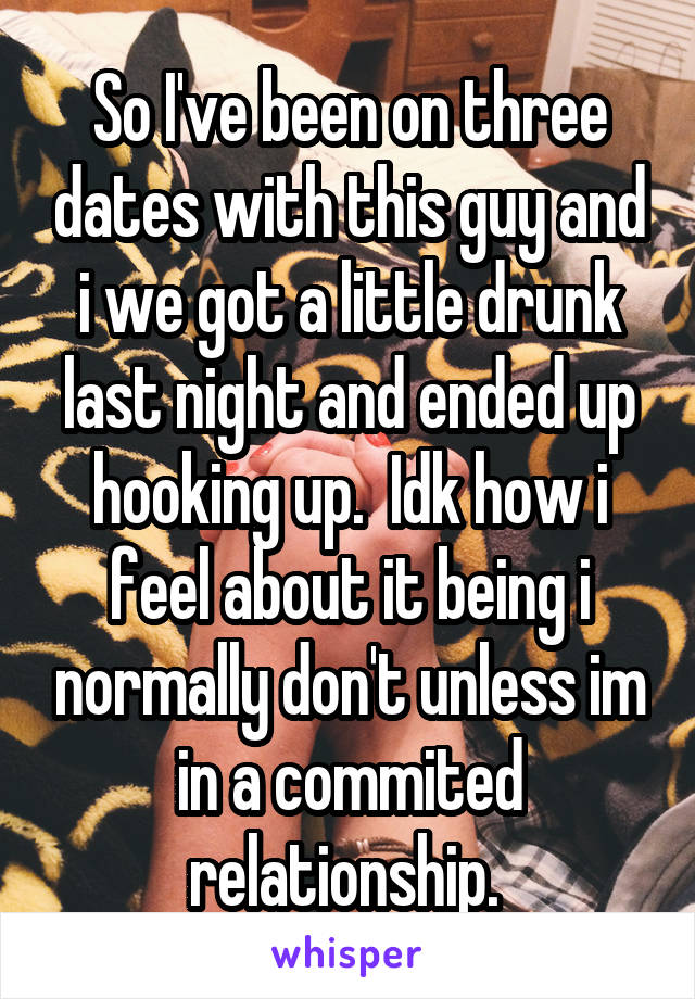 So I've been on three dates with this guy and i we got a little drunk last night and ended up hooking up.  Idk how i feel about it being i normally don't unless im in a commited relationship. 