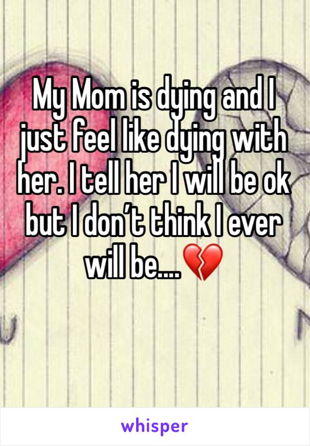 My Mom is dying and I just feel like dying with her. I tell her I will be ok but I don’t think I ever will be....💔