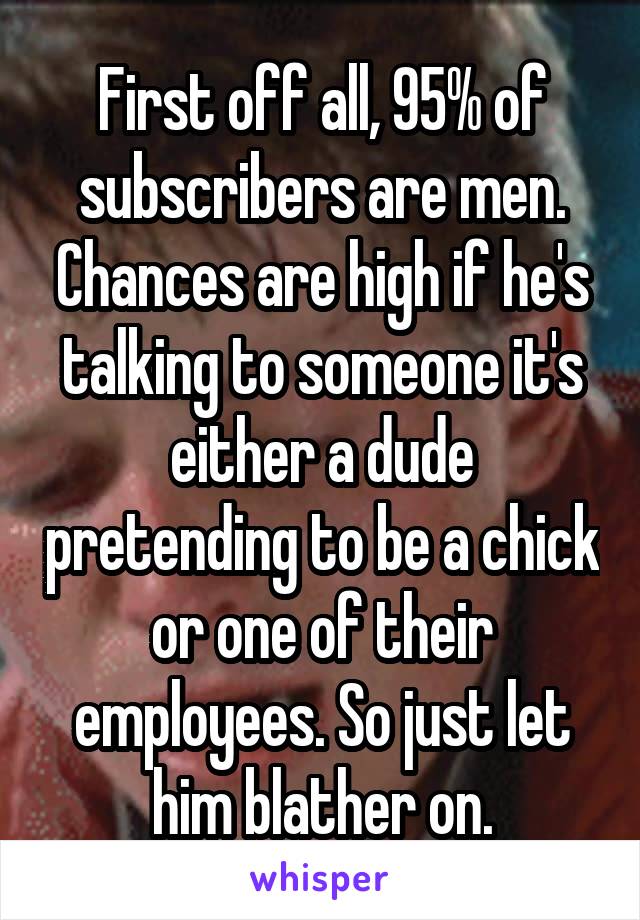 First off all, 95% of subscribers are men. Chances are high if he's talking to someone it's either a dude pretending to be a chick or one of their employees. So just let him blather on.