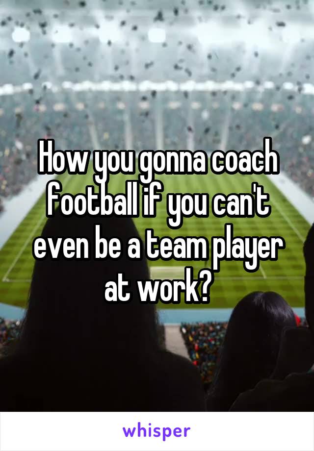 How you gonna coach football if you can't even be a team player at work?