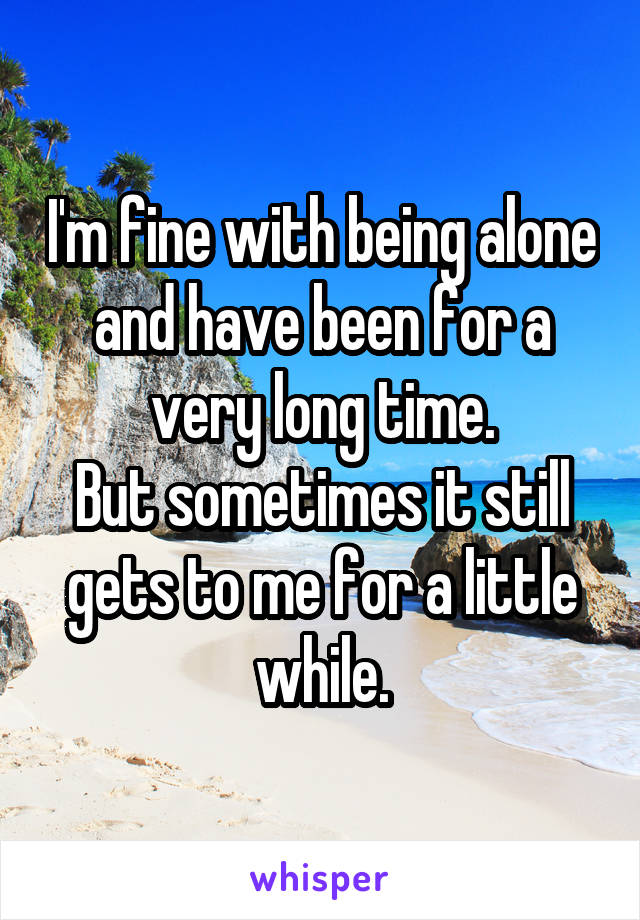 I'm fine with being alone and have been for a very long time.
But sometimes it still gets to me for a little while.