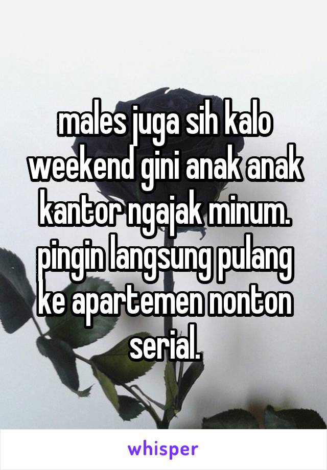 males juga sih kalo weekend gini anak anak kantor ngajak minum. pingin langsung pulang ke apartemen nonton serial.