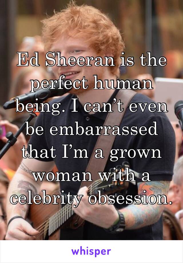 Ed Sheeran is the perfect human being. I can’t even be embarrassed that I’m a grown woman with a celebrity obsession. 