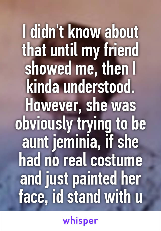 I didn't know about that until my friend showed me, then I kinda understood. However, she was obviously trying to be aunt jeminia, if she had no real costume and just painted her face, id stand with u