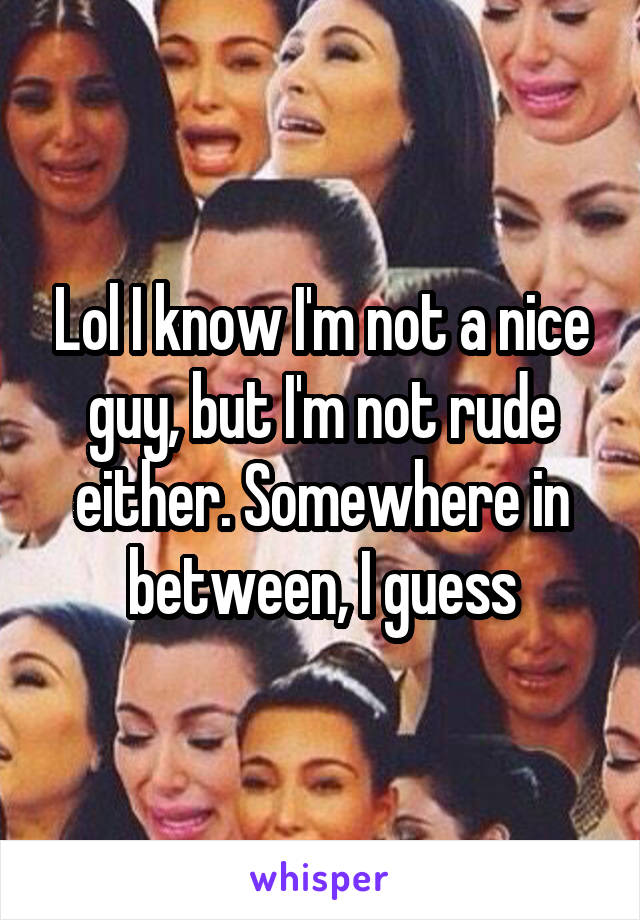 Lol I know I'm not a nice guy, but I'm not rude either. Somewhere in between, I guess