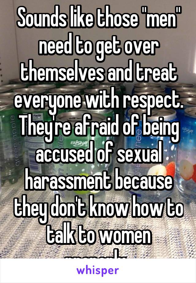 Sounds like those "men" need to get over themselves and treat everyone with respect. They're afraid of being accused of sexual harassment because they don't know how to talk to women properly. 
