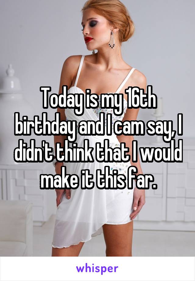 Today is my 16th birthday and I cam say, I didn't think that I would make it this far.