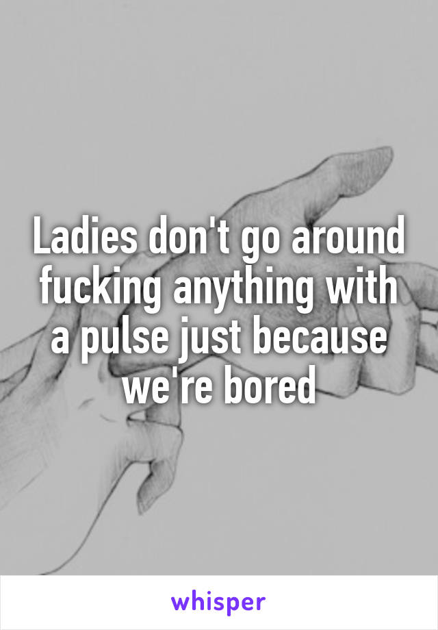 Ladies don't go around fucking anything with a pulse just because we're bored