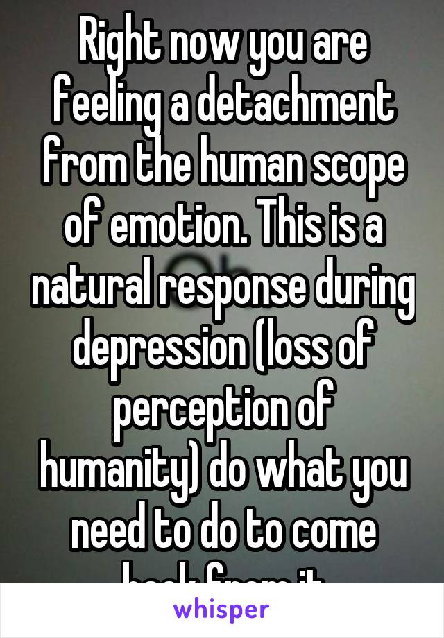 Right now you are feeling a detachment from the human scope of emotion. This is a natural response during depression (loss of perception of humanity) do what you need to do to come back from it