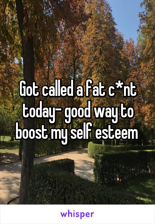 Got called a fat c*nt today- good way to boost my self esteem 