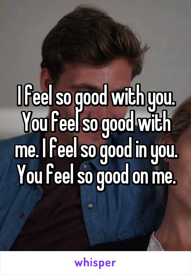 I feel so good with you. You feel so good with me. I feel so good in you. You feel so good on me.