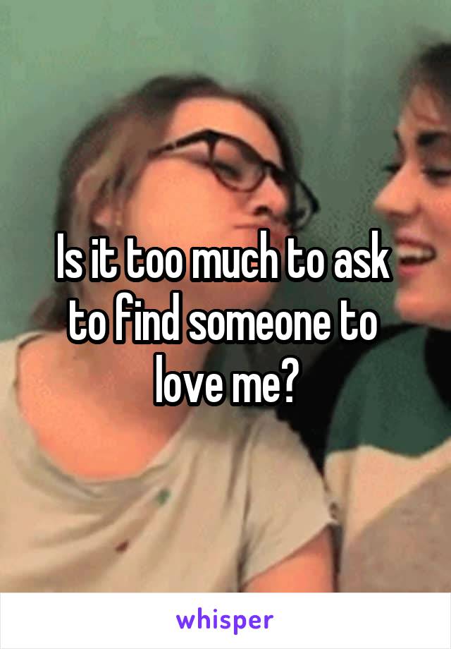 Is it too much to ask 
to find someone to 
love me?