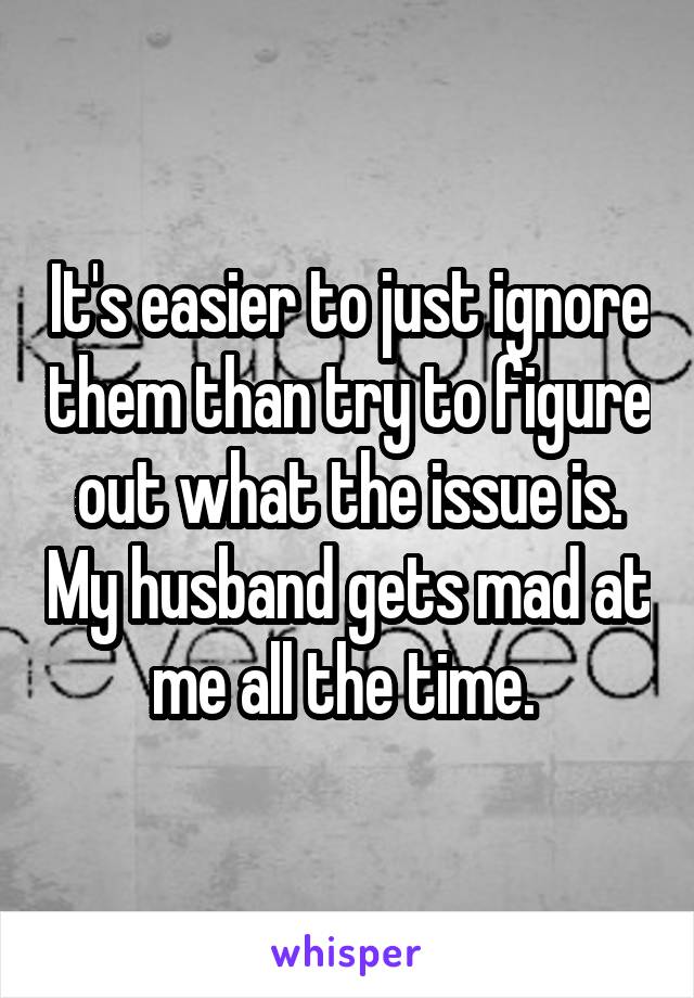 It's easier to just ignore them than try to figure out what the issue is. My husband gets mad at me all the time. 