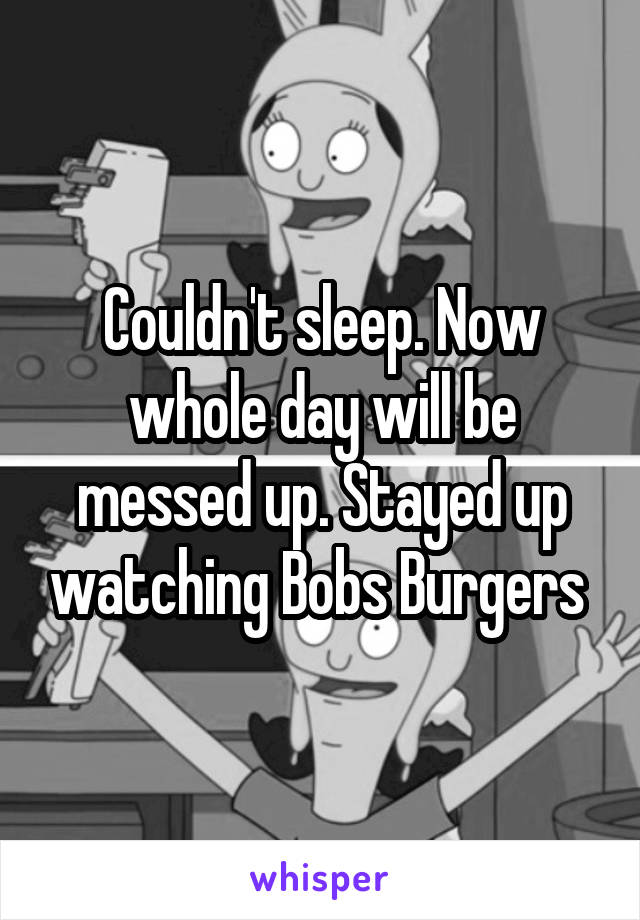 Couldn't sleep. Now whole day will be messed up. Stayed up watching Bobs Burgers 