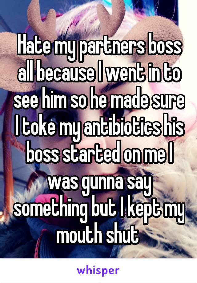 Hate my partners boss all because I went in to see him so he made sure I toke my antibiotics his boss started on me I was gunna say something but I kept my mouth shut 