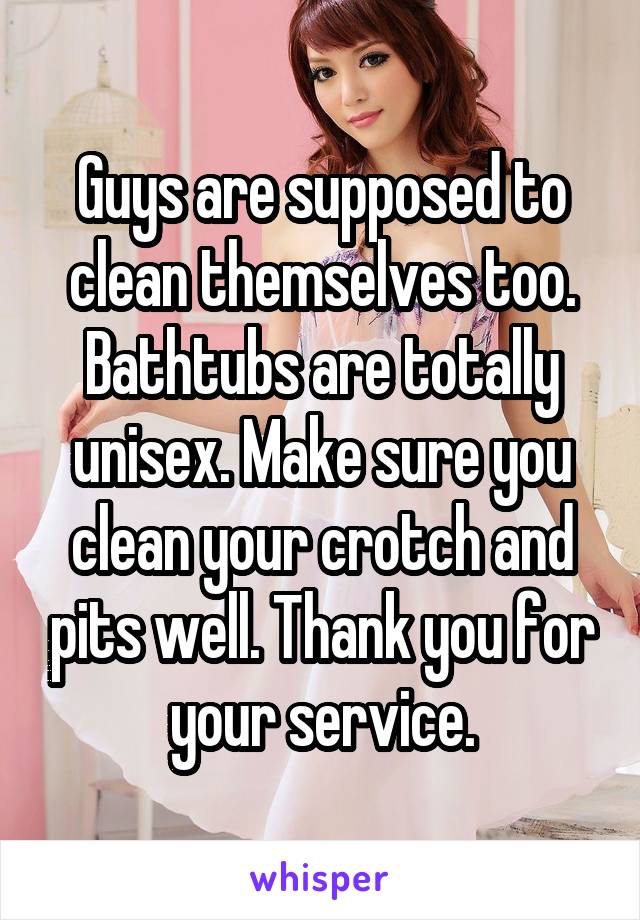 Guys are supposed to clean themselves too. Bathtubs are totally unisex. Make sure you clean your crotch and pits well. Thank you for your service.