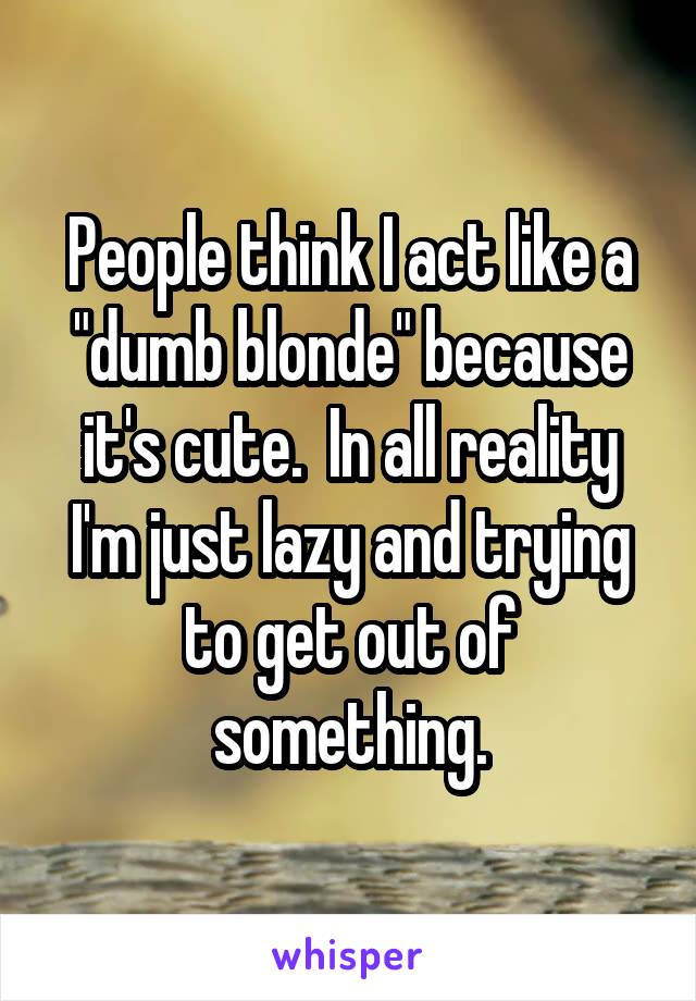 People think I act like a "dumb blonde" because it's cute.  In all reality I'm just lazy and trying to get out of something.