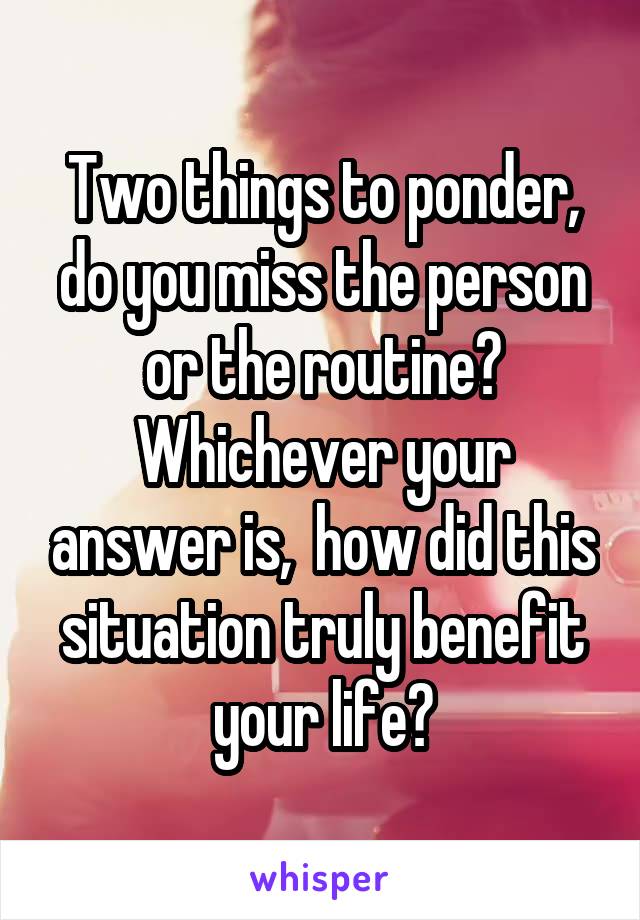 Two things to ponder, do you miss the person or the routine? Whichever your answer is,  how did this situation truly benefit your life?