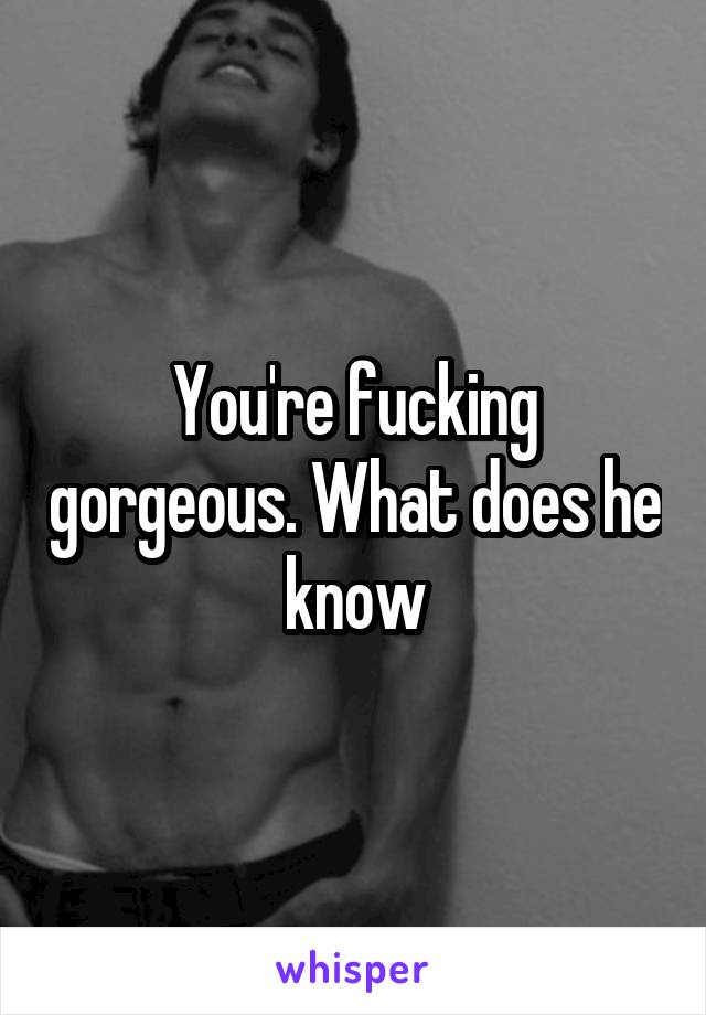 You're fucking gorgeous. What does he know