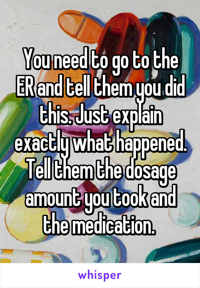 You need to go to the ER and tell them you did this. Just explain exactly what happened. Tell them the dosage amount you took and the medication. 