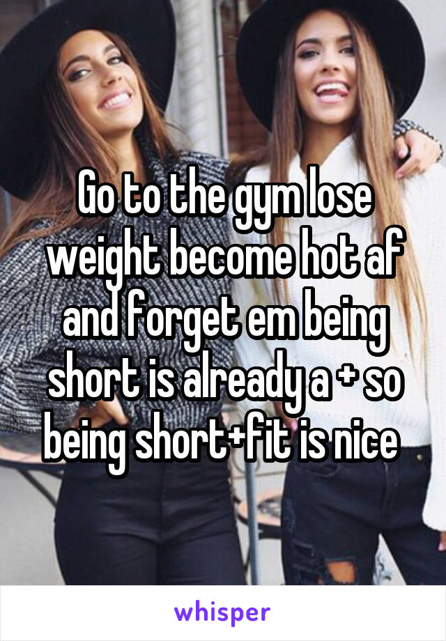 Go to the gym lose weight become hot af and forget em being short is already a + so being short+fit is nice 