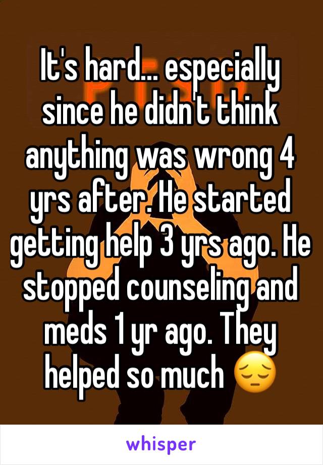 It's hard... especially since he didn't think anything was wrong 4 yrs after. He started getting help 3 yrs ago. He stopped counseling and meds 1 yr ago. They helped so much 😔