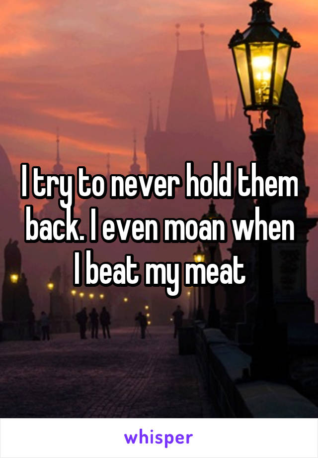 I try to never hold them back. I even moan when I beat my meat