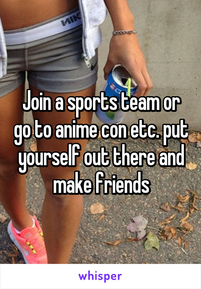 Join a sports team or go to anime con etc. put yourself out there and make friends