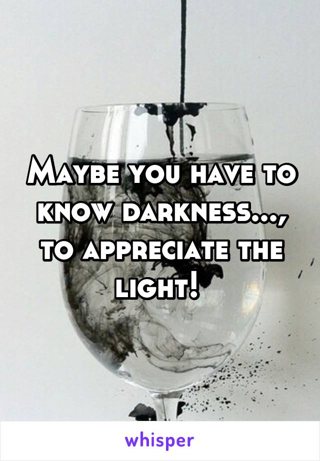 Maybe you have to know darkness..., to appreciate the light! 