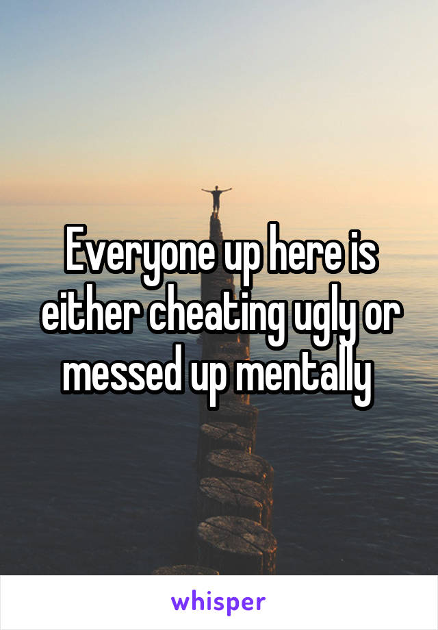 Everyone up here is either cheating ugly or messed up mentally 