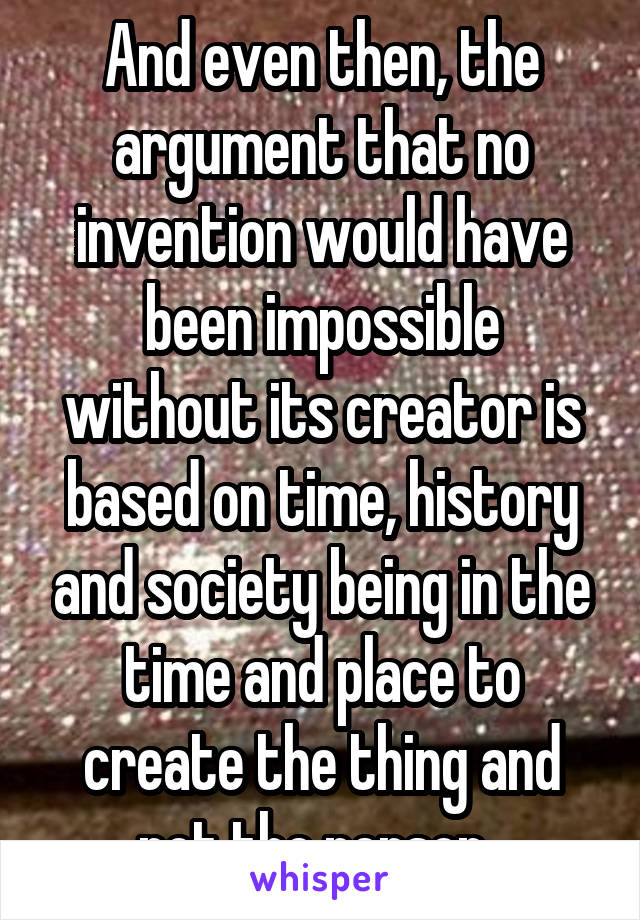 And even then, the argument that no invention would have been impossible without its creator is based on time, history and society being in the time and place to create the thing and not the person. 